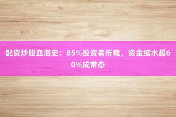 配资炒股血泪史：85%投资者折戟，资金缩水超60%成常态