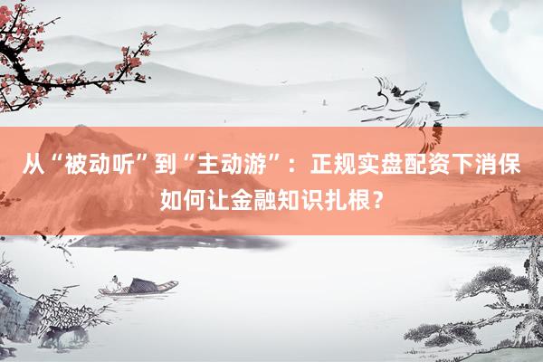 从“被动听”到“主动游”：正规实盘配资下消保如何让金融知识扎根？