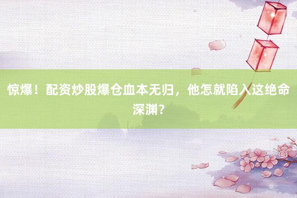 惊爆！配资炒股爆仓血本无归，他怎就陷入这绝命深渊？