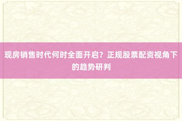 现房销售时代何时全面开启？正规股票配资视角下的趋势研判