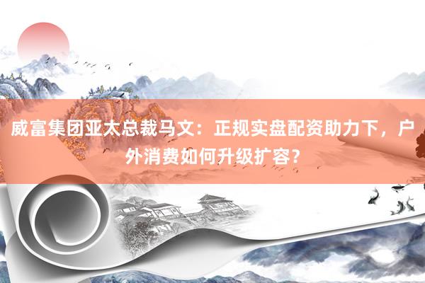 威富集团亚太总裁马文：正规实盘配资助力下，户外消费如何升级扩容？
