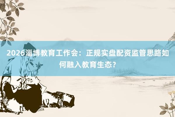 2026淄博教育工作会：正规实盘配资监管思路如何融入教育生态？