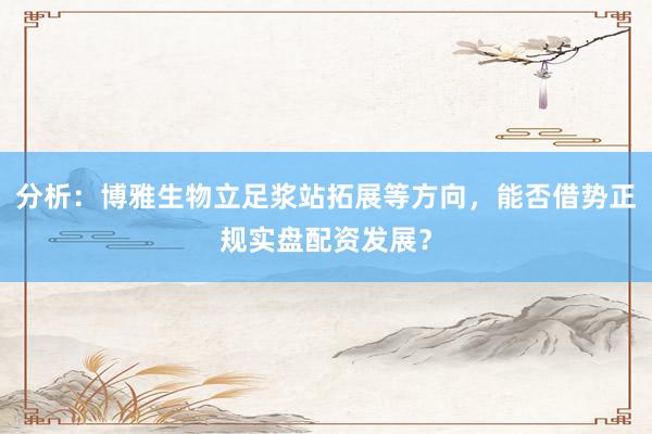 分析：博雅生物立足浆站拓展等方向，能否借势正规实盘配资发展？