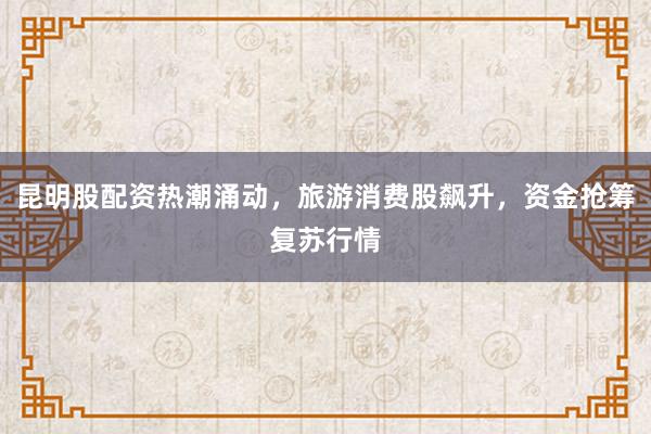 昆明股配资热潮涌动，旅游消费股飙升，资金抢筹复苏行情