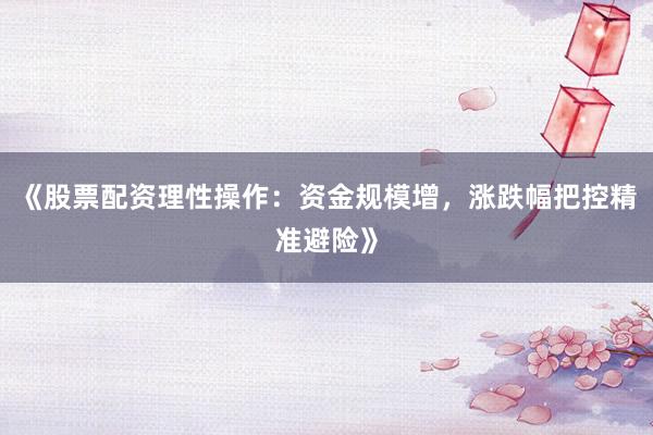 《股票配资理性操作：资金规模增，涨跌幅把控精准避险》