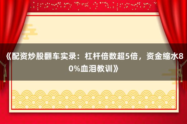 《配资炒股翻车实录：杠杆倍数超5倍，资金缩水80%血泪教训》