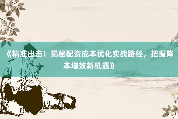《精准出击！揭秘配资成本优化实战路径，把握降本增效新机遇》