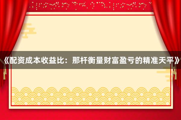 《配资成本收益比：那杆衡量财富盈亏的精准天平》