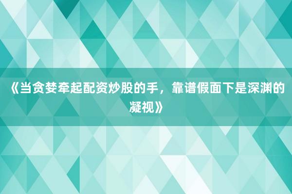 《当贪婪牵起配资炒股的手，靠谱假面下是深渊的凝视》