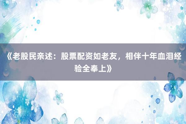 《老股民亲述：股票配资如老友，相伴十年血泪经验全奉上》