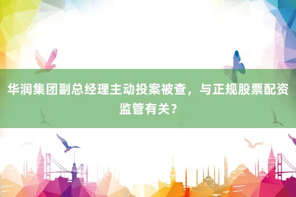 华润集团副总经理主动投案被查，与正规股票配资监管有关？