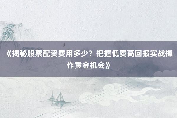 《揭秘股票配资费用多少？把握低费高回报实战操作黄金机会》