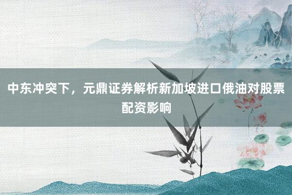 中东冲突下，元鼎证券解析新加坡进口俄油对股票配资影响