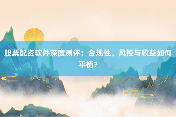 股票配资软件深度测评：合规性、风控与收益如何平衡？