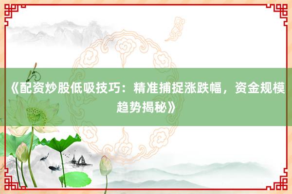 《配资炒股低吸技巧：精准捕捉涨跌幅，资金规模趋势揭秘》