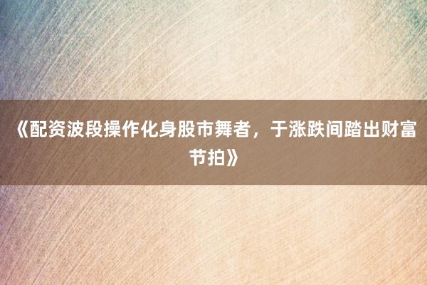 《配资波段操作化身股市舞者，于涨跌间踏出财富节拍》