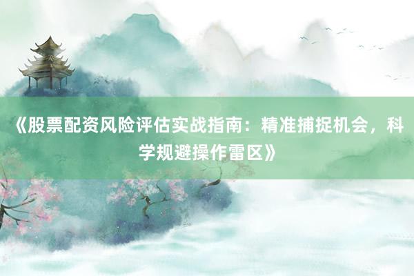 《股票配资风险评估实战指南：精准捕捉机会，科学规避操作雷区》