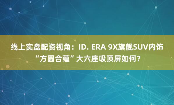 线上实盘配资视角：ID. ERA 9X旗舰SUV内饰“方圆合蕴”大六座吸顶屏如何？