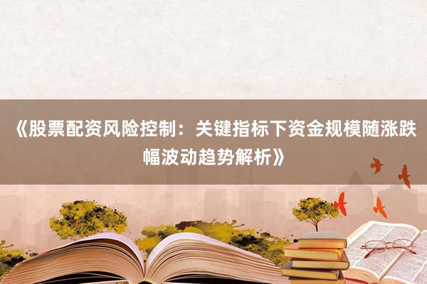 《股票配资风险控制：关键指标下资金规模随涨跌幅波动趋势解析》