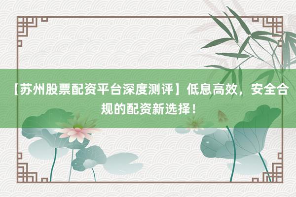 【苏州股票配资平台深度测评】低息高效，安全合规的配资新选择！