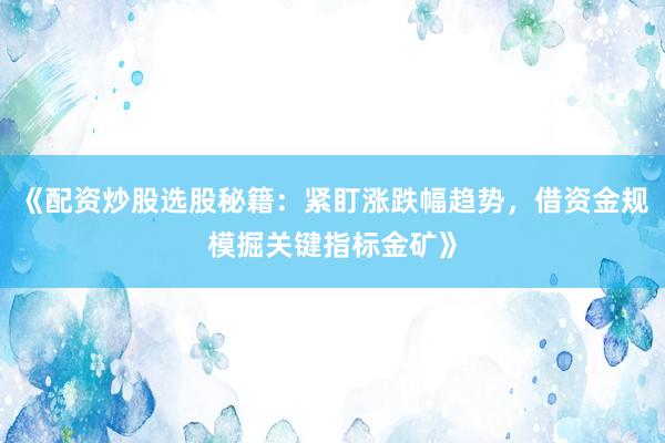 《配资炒股选股秘籍:紧盯涨跌幅趋势,借资金规模掘关键指标金矿》