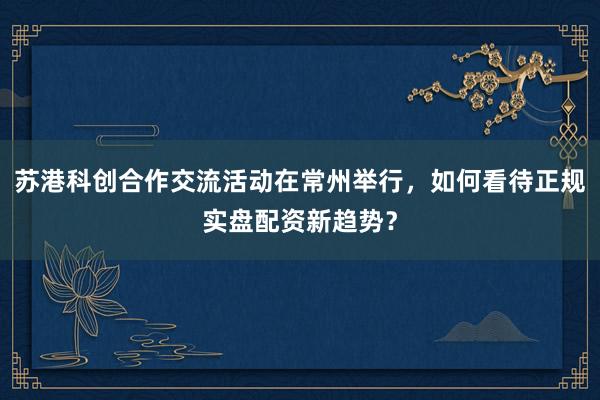 苏港科创合作交流活动在常州举行，如何看待正规实盘配资新趋势？