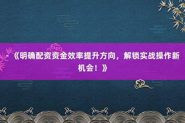 - 《明确配资资金效率提升方向,解锁实战操作新机会!》