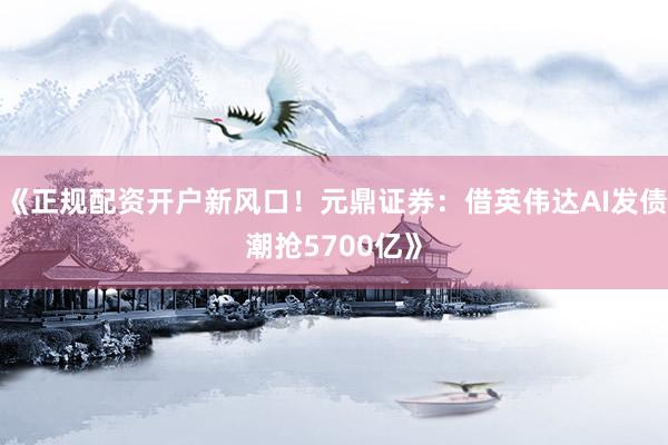 《正规配资开户新风口！元鼎证券：借英伟达AI发债潮抢5700亿》