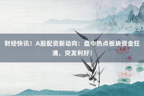 财经快讯！A股配资新动向：盘中热点板块资金狂涌，突发利好！