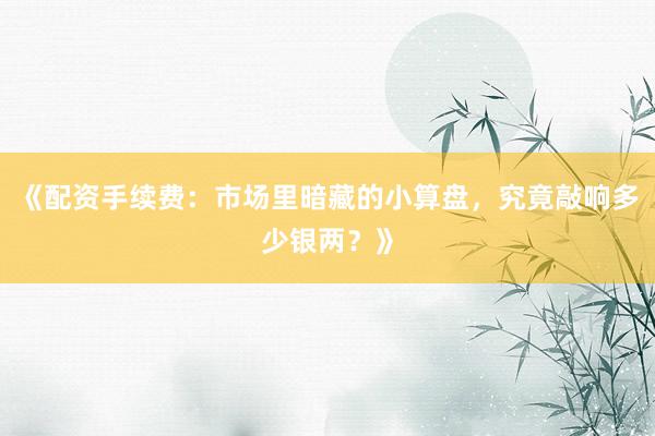 《配资手续费：市场里暗藏的小算盘，究竟敲响多少银两？》