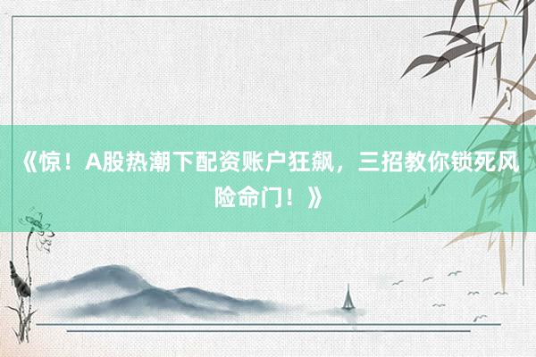 《惊!A股热潮下配资账户狂飙,三招教你锁死风险命门!》