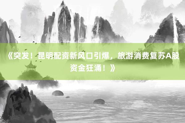 《突发！昆明配资新风口引爆，旅游消费复苏A股资金狂涌！》