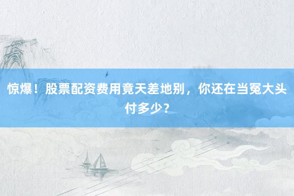 惊爆!股票配资费用竟天差地别,你还在当冤大头付多少?