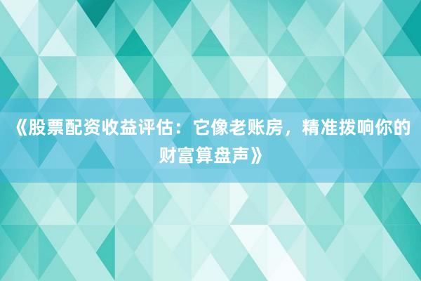 《股票配资收益评估：它像老账房，精准拨响你的财富算盘声》