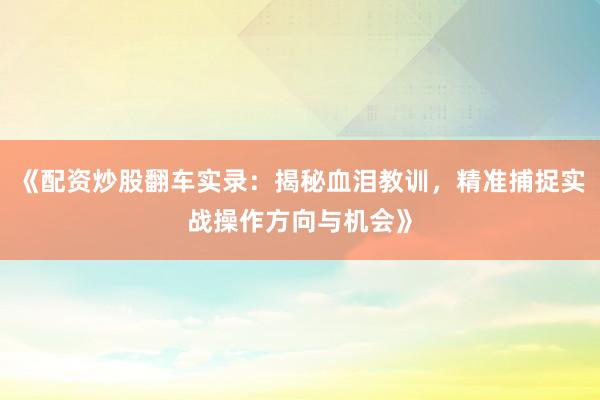 《配资炒股翻车实录：揭秘血泪教训，精准捕捉实战操作方向与机会》