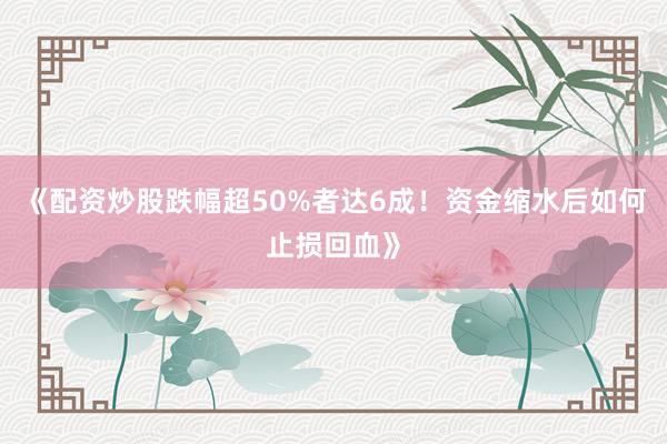 《配资炒股跌幅超50%者达6成！资金缩水后如何止损回血》