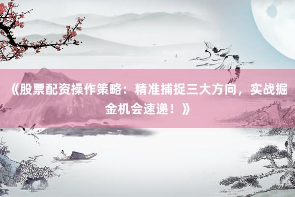 《股票配资操作策略：精准捕捉三大方向，实战掘金机会速递！》