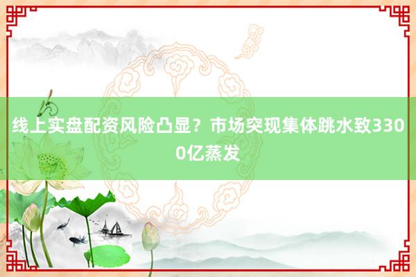 线上实盘配资风险凸显？市场突现集体跳水致3300亿蒸发