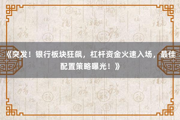 《突发！银行板块狂飙，杠杆资金火速入场，最佳配置策略曝光！》