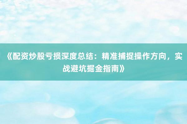 《配资炒股亏损深度总结：精准捕捉操作方向，实战避坑掘金指南》