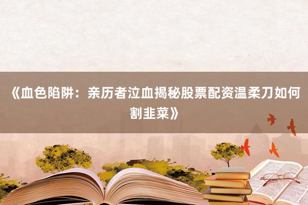 《血色陷阱：亲历者泣血揭秘股票配资温柔刀如何割韭菜》