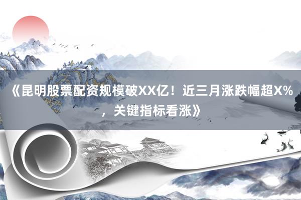 《昆明股票配资规模破XX亿！近三月涨跌幅超X%，关键指标看涨》