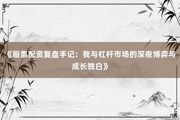 《股票配资复盘手记：我与杠杆市场的深夜博弈与成长独白》