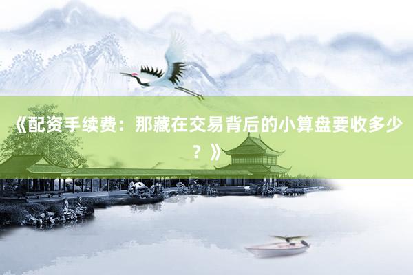 《配资手续费:那藏在交易背后的小算盘要收多少?》