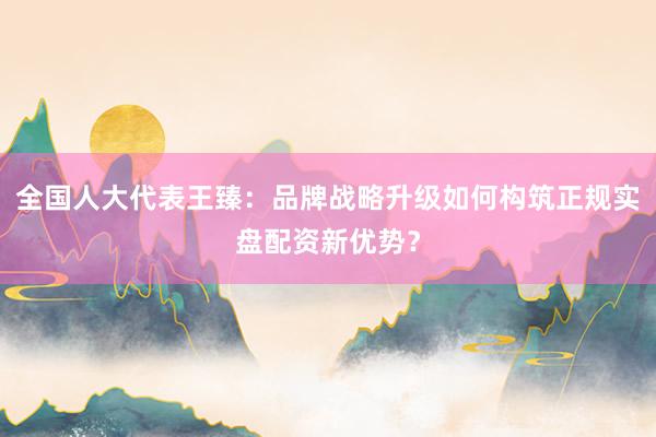 全国人大代表王臻：品牌战略升级如何构筑正规实盘配资新优势？