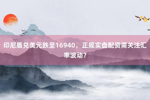 印尼盾兑美元跌至16940,正规实盘配资需关注汇率波动?