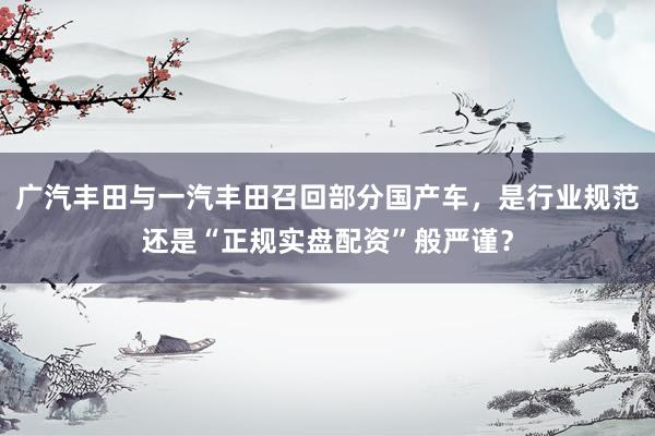 广汽丰田与一汽丰田召回部分国产车，是行业规范还是“正规实盘配资”般严谨？