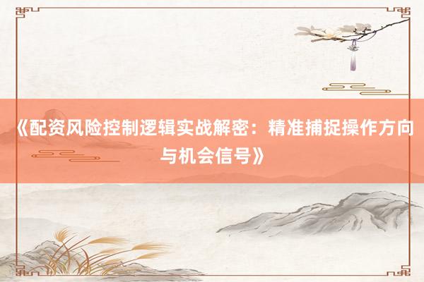 《配资风险控制逻辑实战解密：精准捕捉操作方向与机会信号》