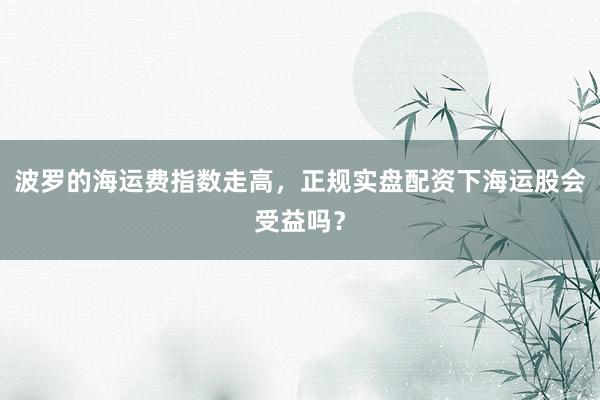 波罗的海运费指数走高，正规实盘配资下海运股会受益吗？