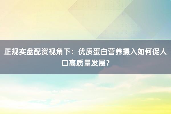 正规实盘配资视角下：优质蛋白营养摄入如何促人口高质量发展？